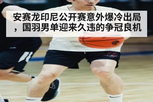 安赛龙印尼公开赛意外爆冷出局,国羽男单迎来久违的争冠良机