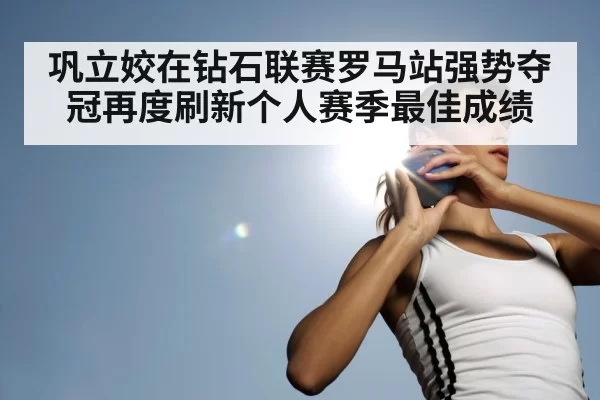 巩立姣在钻石联赛罗马站强势夺冠再度刷新个人赛季最佳成绩