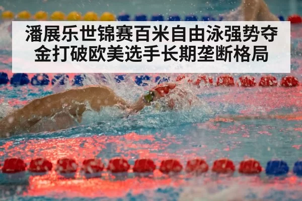 潘展乐世锦赛百米自由泳强势夺金打破欧美选手长期垄断格局